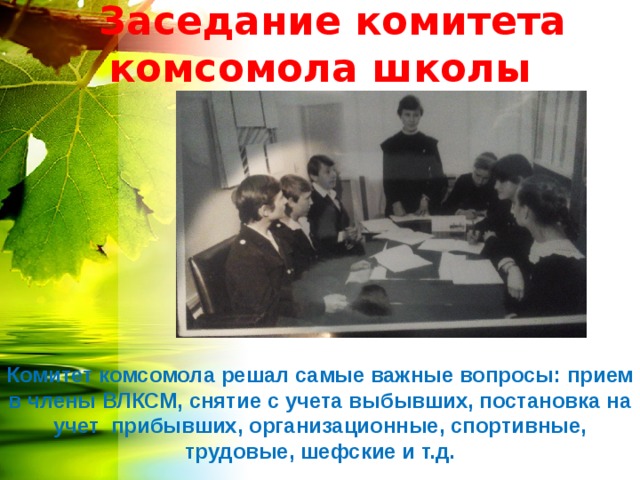  Заседание комитета комсомола школы Комитет комсомола решал самые важные вопросы: прием в члены ВЛКСМ, снятие с учета выбывших, постановка на учет прибывших, организационные, спортивные, трудовые, шефские и т.д. 