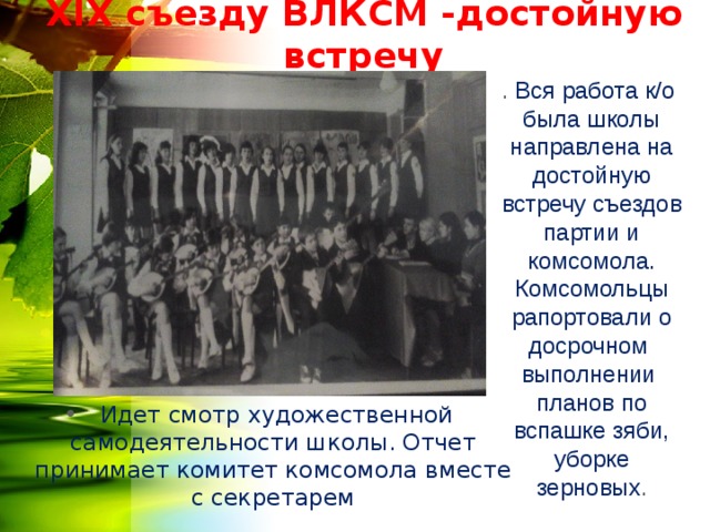 Х IX съезду ВЛКСМ -достойную встречу . Вся работа к/о была школы направлена на достойную встречу съездов партии и комсомола. Комсомольцы рапортовали о досрочном выполнении планов по вспашке зяби, уборке зерновых .  Идет смотр художественной самодеятельности школы. Отчет принимает комитет комсомола вместе с секретарем  