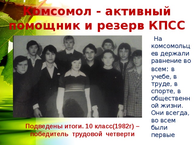 Комсомол - активный помощник и резерв КПСС  На комсомольцев держали равнение во всем : в учебе, в труде, в спорте, в общественной жизни. Они всегда, во всем были первые Подведены итоги. 10 класс(1982г) – победитель трудовой четверти 