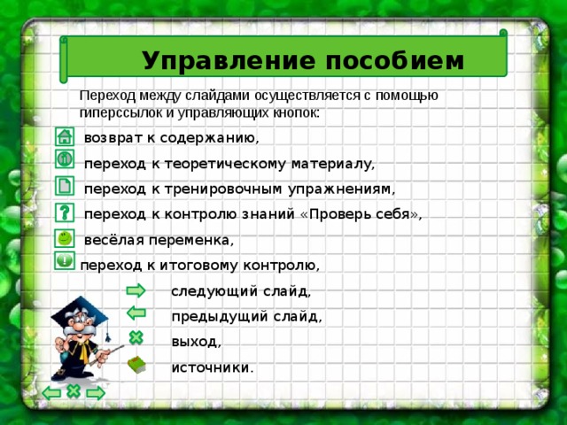 Управление пособием Переход между слайдами осуществляется с помощью гиперссылок и управляющих кнопок:  возврат к содержанию,  переход к теоретическому материалу,  переход к тренировочным упражнениям,  переход к контролю знаний «Проверь себя»,  весёлая переменка, переход к итоговому контролю,  следующий слайд,  предыдущий слайд,  выход,  источники.