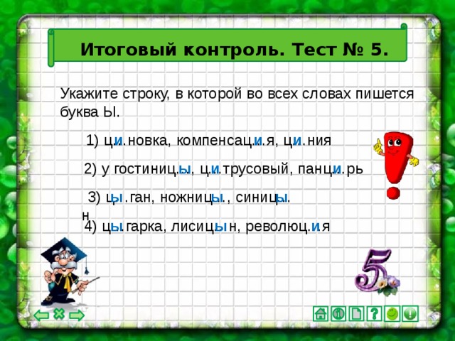 Итоговый контроль. Тест № 5. Укажите строку, в которой во всех словах пишется буква Ы. 1) ц…новка, компенсац…я, ц…ния и и и ы и и 2) у гостиниц…, ц…трусовый, панц…рь ы ы ы 3) ц…ган, ножниц…, синиц…н ы ы и 4) ц…гарка, лисиц…н, революц…я