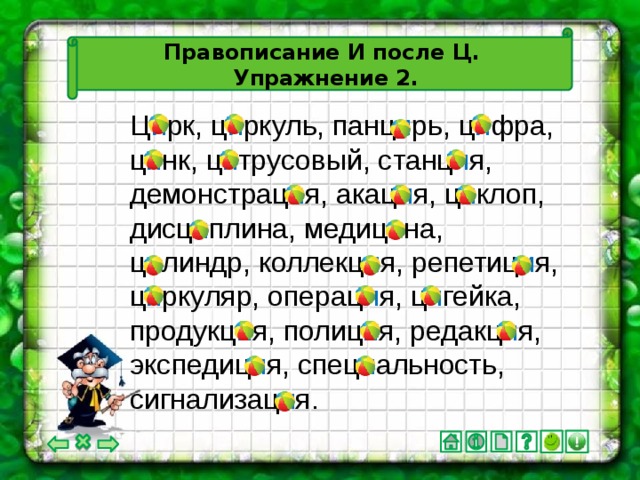 Правописание И после Ц.  Упражнение 2. Ц и рк, ц и ркуль, панц и рь, ц и фра, ц и нк, ц и трусовый, станц и я, демонстрац и я, акац и я, ц и клоп, дисц и плина, медиц и на, ц и линдр, коллекц и я, репетиц и я, ц и ркуляр, операц и я, ц и гейка, продукц и я, полиц и я, редакц и я, экспедиц и я, спец и альность, сигнализац и я.
