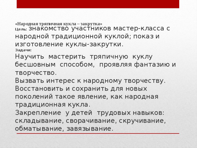  «Народная тряпичная кукла – закрутка»   Цель: знакомство участников мастер-класса с народной традиционной куклой; показ и изготовление куклы-закрутки. Задачи: Научить мастерить тряпичную куклу бесшовным способом, проявляя фантазию и творчество. Вызвать интерес к народному творчеству. Восстановить и сохранить для новых поколений такое явление, как народная традиционная кукла. Закрепление у детей трудовых навыков: складывание, сворачивание, скручивание, обматывание, завязывание. 