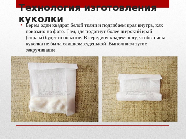 Технология изготовления куколки Берем один квадрат белой ткани и подгибаем края внутрь, как показано на фото. Там, где подогнут более широкий край (справа) будет основание. В середину кладем вату, чтобы наша куколка не была слишком худенькой. Выполняем тугое закручивание. 