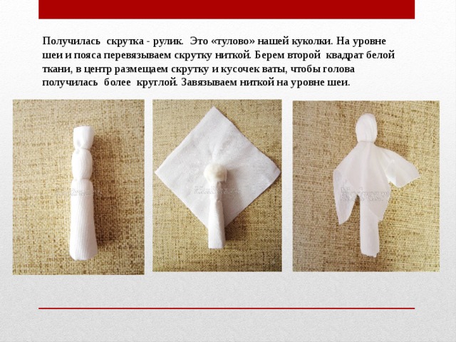 Получилась  скрутка - рулик.  Это «тулово» нашей куколки. На уровне  шеи и пояса перевязываем скрутку ниткой. Берем второй  квадрат белой ткани, в центр размещаем скрутку и кусочек ваты, чтобы голова получилась  более  круглой. Завязываем ниткой на уровне шеи. 