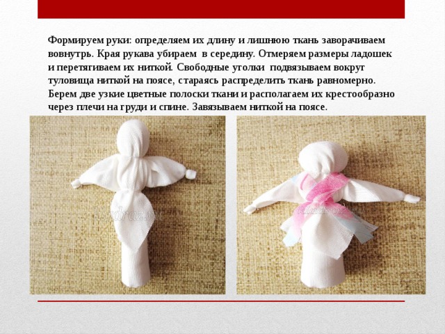 Формируем руки: определяем их длину и лишнюю ткань заворачиваем вовнутрь. Края рукава убираем  в середину. Отмеряем размеры ладошек и перетягиваем их ниткой. Свободные уголки  подвязываем вокруг туловища ниткой на поясе, стараясь распределить ткань равномерно. Берем две узкие цветные полоски ткани и располагаем их крестообразно через плечи на груди и спине. Завязываем ниткой на поясе. 