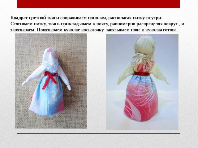 Квадрат цветной ткани сворачиваем пополам, располагая нитку внутри. Стягиваем нитку, ткань прикладываем к поясу, равномерно распределяя вокруг , и завязываем. Повязываем куколке косыночку, завязываем пояс и куколка готова. 