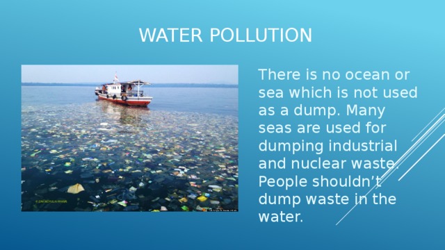 Water pollution   There is no ocean or sea which is not used as a dump. Many seas are used for dumping industrial and nuclear waste. People shouldn’t dump waste in the water. 