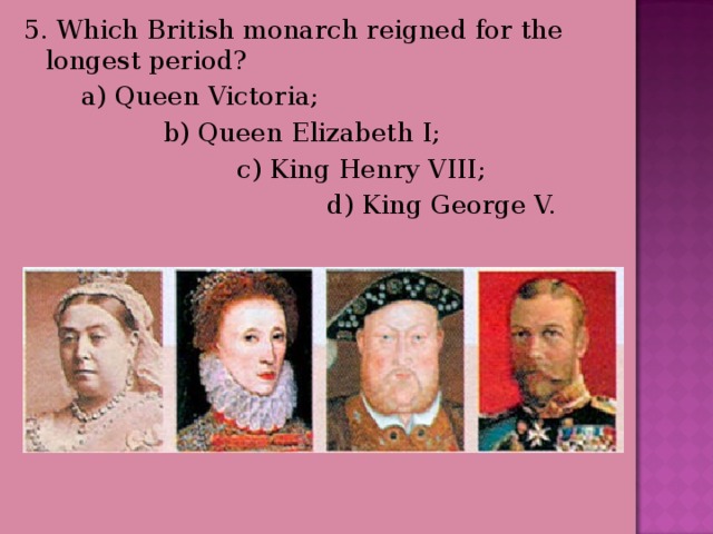 5. Which British monarch reigned for the longest period?  a) Queen Victoria;  b) Queen Elizabeth I;  c) King Henry VIII;  d) King George V. 