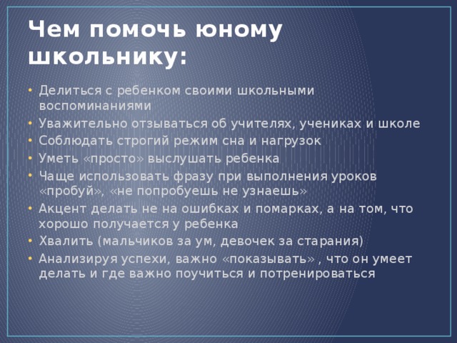 Чем помочь юному школьнику: Делиться с ребенком своими школьными воспоминаниями Уважительно отзываться об учителях, учениках и школе Соблюдать строгий режим сна и нагрузок Уметь «просто» выслушать ребенка Чаще использовать фразу при выполнения уроков «пробуй», «не попробуешь не узнаешь» Акцент делать не на ошибках и помарках, а на том, что хорошо получается у ребенка Хвалить (мальчиков за ум, девочек за старания) Анализируя успехи, важно «показывать» , что он умеет делать и где важно поучиться и потренироваться 