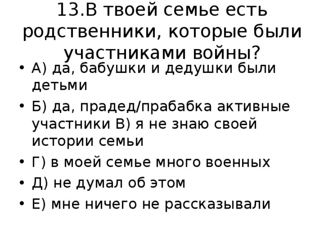 13.В твоей семье есть родственники, которые были участниками войны? А) да, бабушки и дедушки были детьми Б) да, прадед/прабабка активные участники В) я не знаю своей истории семьи Г) в моей семье много военных Д) не думал об этом Е) мне ничего не рассказывали 