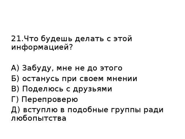 21.Что будешь делать с этой информацией? А) Забуду, мне не до этого Б) останусь при своем мнении В) Поделюсь с друзьями Г) Перепроверю Д) вступлю в подобные группы ради любопытства 