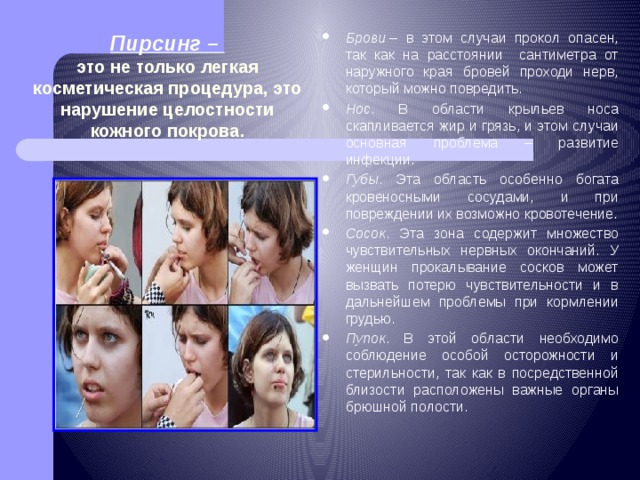 Брови  – в этом случаи прокол опасен, так как на расстоянии сантиметра от наружного края бровей проходи нерв, который можно повредить. Нос . В области крыльев носа скапливается жир и грязь, и этом случаи основная проблема – развитие инфекции. Губы . Эта область особенно богата кровеносными сосудами, и при повреждении их возможно кровотечение. Сосок . Эта зона содержит множество чувствительных нервных окончаний. У женщин прокалывание сосков может вызвать потерю чувствительности и в дальнейшем проблемы при кормлении грудью. Пупок . В этой области необходимо соблюдение особой осторожности и стерильности, так как в посредственной близости расположены важные органы брюшной полости. Пирсинг –  это не только легкая косметическая процедура, это нарушение целостности кожного покрова.   