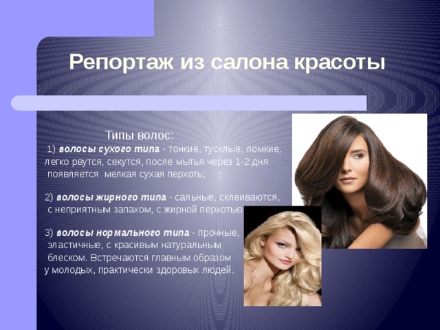 Репортаж из салона красоты Типы волос:  1) волосы сухого типа - тонкие, тусклые, ломкие, легко рвутся, секутся, после мытья через 1-2 дня  появляется мелкая сухая перхоть;  2) волосы жирного типа - сальные, склеиваются,  с неприятным запахом, с жирной перхотью  3) волосы нормального типа - прочные,  эластичные, с красивым натуральным  блеском. Встречаются главным образом у молодых, практически здоровых людей. 