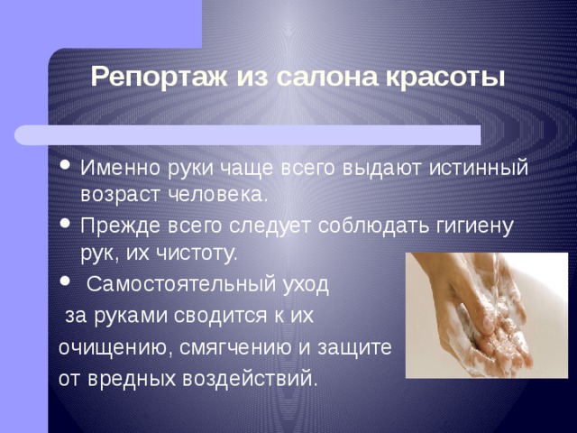 Репортаж из салона красоты Именно руки чаще всего выдают истинный возраст человека. Прежде всего следует соблюдать гигиену рук, их чистоту.  Самостоятельный уход  за руками сводится к их очищению, смягчению и защите от вредных воздействий. 