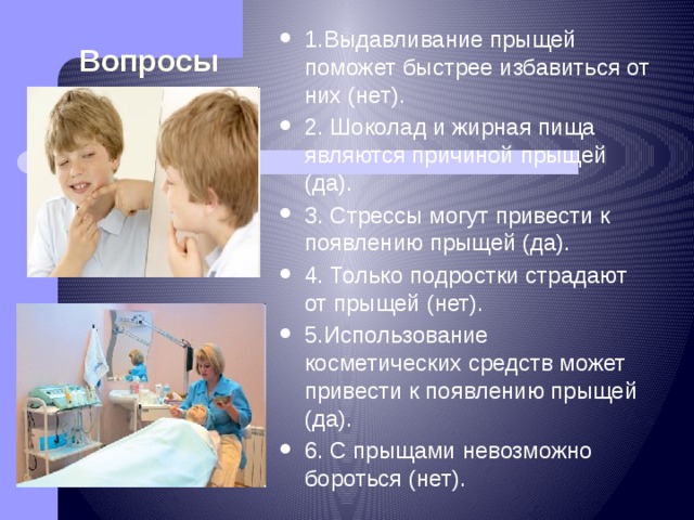 Вопросы 1.Выдавливание прыщей поможет быстрее избавиться от них (нет). 2. Шоколад и жирная пища являются причиной прыщей (да). 3. Стрессы могут привести к появлению прыщей (да). 4. Только подростки страдают от прыщей (нет). 5.Использование косметических средств может привести к появлению прыщей (да). 6. С прыщами невозможно бороться (нет). 