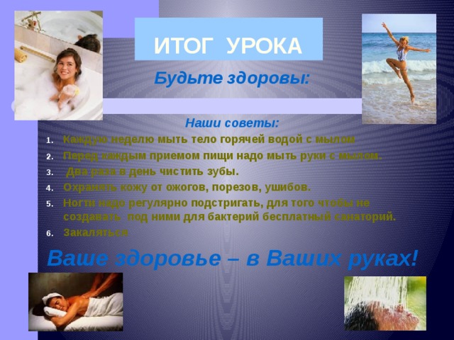 ИТОГ УРОКА Будьте здоровы:  Наши советы: Каждую неделю мыть тело горячей водой с мылом Перед каждым приемом пищи надо мыть руки с мылом.  Два раза в день чистить зубы.  Охранять кожу от ожогов, порезов, ушибов. Ногти надо регулярно подстригать, для того чтобы не создавать под ними для бактерий бесплатный санаторий. Закаляться Ваше здоровье – в Ваших руках! 