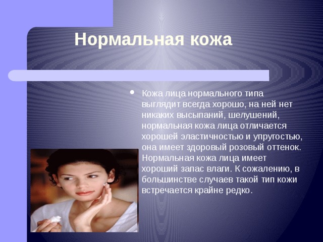 Нормальная кожа Кожа покрывает всё тело человека, защищает его от воздействия внешней среды. Через поры (отверстия) кожи выделяются пот, жир.  По степени выделения жира различают тип кожи. Кожа лица нормального типа выглядит всегда хорошо, на ней нет никаких высыпаний, шелушений, нормальная кожа лица отличается хорошей эластичностью и упругостью, она имеет здоровый розовый оттенок. Нормальная кожа лица имеет хороший запас влаги. К сожалению, в большинстве случаев такой тип кожи встречается крайне редко. 
