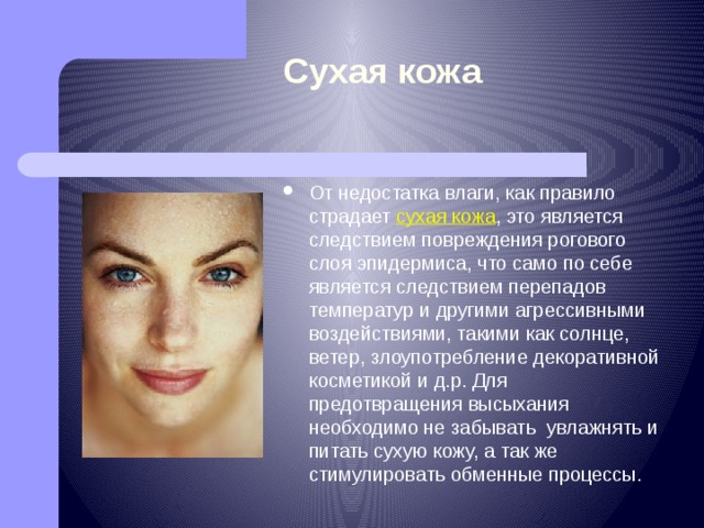 Сухая кожа От недостатка влаги, как правило страдает сухая кожа , это является следствием повреждения рогового слоя эпидермиса, что само по себе является следствием перепадов температур и другими агрессивными воздействиями, такими как солнце, ветер, злоупотребление декоративной косметикой и д.р. Для предотвращения высыхания необходимо не забывать  увлажнять и питать сухую кожу, а так же стимулировать обменные процессы. 