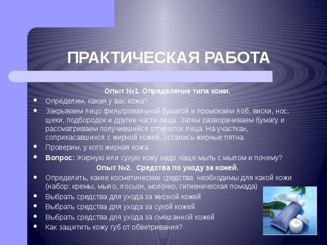 ПРАКТИЧЕСКАЯ РАБОТА Опыт №1. Определение типа кожи. Определим, какая у вас кожа? Закрываем лицо фильтровальной бумагой и промокаем лоб, виски, нос, щеки, подбородок и другие части лица. Затем разворачиваем бумагу и рассматриваем получившийся отпечаток лица. На участках, соприкасавшихся с жирной кожей, остались жирные пятна. Проверим, у кого жирная кожа. Вопрос: Жирную или сухую кожу надо чаще мыть с мылом и почему? Опыт №2. Средства по уходу за кожей. Определить, какие косметические средства необходимы для какой кожи (набор: кремы, мыло, лосьон, молочко, гигиеническая помада) Выбрать средства для ухода за жирной кожей Выбрать средства для ухода за сухой кожей Выбрать средства для ухода за смешанной кожей Как защитить кожу губ от обветривания? 