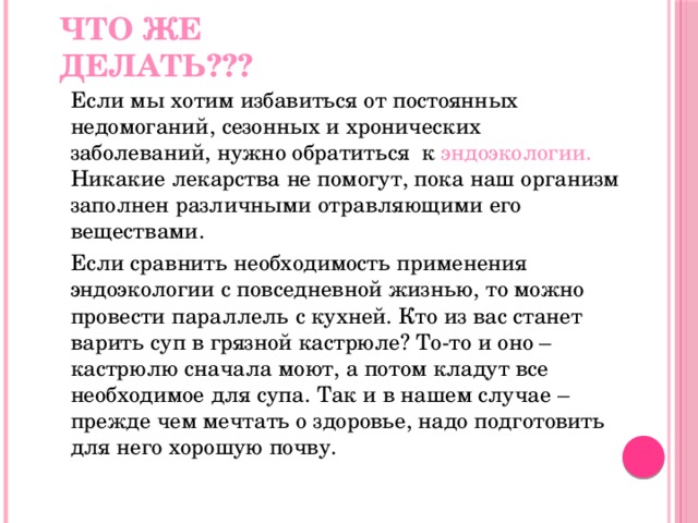 Что же делать???  Если мы хотим избавиться от постоянных недомоганий, сезонных и хронических заболеваний, нужно обратиться к эндоэкологии. Никакие лекарства не помогут, пока наш организм заполнен различными отравляющими его веществами.  Если сравнить необходимость применения эндоэкологии с повседневной жизнью, то можно провести параллель с кухней. Кто из вас станет варить суп в грязной кастрюле? То-то и оно – кастрюлю сначала моют, а потом кладут все необходимое для супа. Так и в нашем случае – прежде чем мечтать о здоровье, надо подготовить для него хорошую почву. 