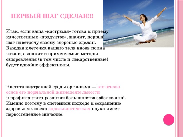 Первый шаг сделан!!!  Итак, если ваша «кастрюля» готова к приему качественных «продуктов», значит, первый шаг навстречу своему здоровью сделан. Каждая клеточка вашего тела вновь полна жизни, а значит и применяемые методы оздоровления (в том числе и лекарственные) будут вдвойне эффективны. Чистота внутренней среды организма — это основа основ его нормальной жизнедеятельности и профилактика развития большинства заболеваний. Именно поэтому в системном подходе к сохранению здоровья человека эндоэкологическая наука имеет первостепенное значение. 