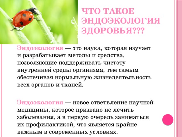 Что такое эндоэкология здоровья???  Эндоэкология  — это наука, которая изучает и разрабатывает методы и средства, позволяющие поддерживать чистоту внутренней среды организма, тем самым обеспечивая нормальную жизнедеятельность всех органов и тканей.  Эндоэкология  — новое ответвление научной медицины, которое призвано не лечить заболевания, а в первую очередь заниматься их профилактикой, что является крайне важным в современных условиях. 