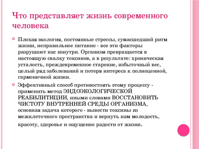 Что представляет жизнь современного человека Плохая экология, постоянные стрессы, сумасшедший ритм жизни, неправильное питание - все эти факторы разрушают нас изнутри. Организм превращается в настоящую свалку токсинов, а в результате: хроническая усталость, преждевременное старение, избыточный вес, целый ряд заболеваний и потеря интереса к полноценной, гармоничной жизни. Эффективный способ противостоять этому процессу - применить метод ЭНДОЭКОЛОГИЧЕСКОЙ РЕАБИЛИТИЦИИ, иными словами ВОССТАНОВИТЬ ЧИСТОТУ ВНУТРЕННЕЙ СРЕДЫ ОРГАНИЗМА, основная задача которого - вывести токсины из межклеточного пространства и вернуть нам молодость, красоту, здоровье и ощущение радости от жизни . 