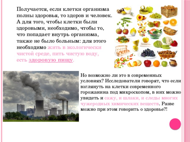  Получается, если клетки организма полны здоровья, то здоров и человек. А для того, чтобы клетки были здоровыми, необходимо, чтобы то, что попадает внутрь организма, также не было больным: для этого необходимо жить в экологически чистой среде, пить чистую воду, есть  здоровую пищу . Но возможно ли это в современных условиях? Исследователи говорят, что если взглянуть на клетки современного горожанина под микроскопом, в них можно увидеть и сажу, и шлаки, и следы многих чужеродных химических веществ . Разве можно при этом говорить о здоровье?! 