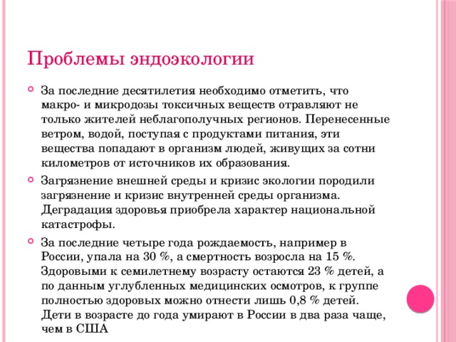 Проблемы эндоэкологии За последние десятилетия необходимо отметить, что макро- и микродозы токсичных веществ отравляют не только жителей неблагополучных регионов. Перенесенные ветром, водой, поступая с продуктами питания, эти вещества попадают в организм людей, живущих за сотни километров от источников их образования. Загрязнение внешней среды и кризис экологии породили загрязнение и кризис внутренней среды организма. Деградация здоровья приобрела характер национальной катастрофы. За последние четыре года рождаемость, например в России, упала на 30 %, а смертность возросла на 15 %. Здоровыми к семилетнему возрасту остаются 23 % детей, а по данным углубленных медицинских осмотров, к группе полностью здоровых можно отнести лишь 0,8 % детей. Дети в возрасте до года умирают в России в два раза чаще, чем в США 