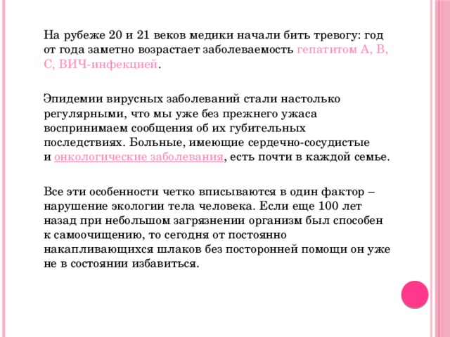  На рубеже 20 и 21 веков медики начали бить тревогу: год от года заметно возрастает заболеваемость гепатитом А, В, С, ВИЧ-инфекцией .  Эпидемии вирусных заболеваний стали настолько регулярными, что мы уже без прежнего ужаса воспринимаем сообщения об их губительных последствиях. Больные, имеющие сердечно-сосудистые и  онкологические заболевания , есть почти в каждой семье.  Все эти особенности четко вписываются в один фактор – нарушение экологии тела человека. Если еще 100 лет назад при небольшом загрязнении организм был способен к самоочищению, то сегодня от постоянно накапливающихся шлаков без посторонней помощи он уже не в состоянии избавиться. 