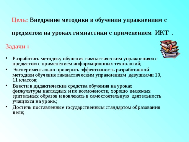 Цель:  Внедрение методики в обучении упражнениям с предметом на уроках гимнастики с применением ИКТ  . Задачи :  Разработать методику обучения гимнастическим упражнениям с предметом с применением информационных технологий; Экспериментально проверить эффективность разработанной методики обучения гимнастическим упражнениям девушками 10, 11 классов; Ввести в дидактические средства обучения на уроках физкультуры наглядных и по возможности, хорошо знакомых зрительных образов и вовлекать в самостоятельную деятельность учащихся на уроке.; Достичь поставленные государственным стандартом образования цели; 