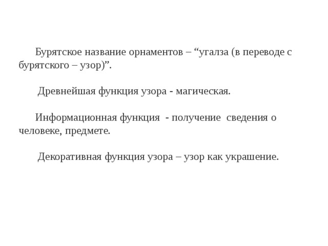 Бурятское название орнаментов – “угалза (в переводе с бурятского – узор)”.  Древнейшая функция узора - магическая. Информационная функция - получение сведения о человеке, предмете.  Декоративная функция узора – узор как украшение. 