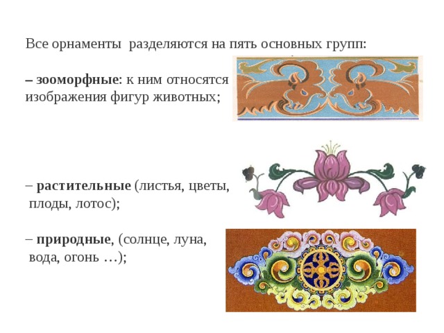Все орнаменты разделяются на пять основных групп:  – зооморфные : к ним относятся изображения фигур животных;  – растительные (листья, цветы,  плоды, лотос);  – природные , (солнце, луна,  вода, огонь …);   
