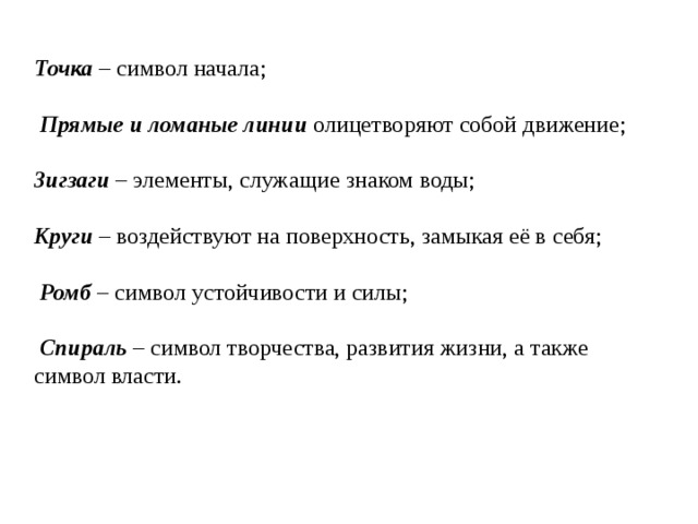 Точка – символ начала;  Прямые и ломаные линии олицетворяют собой движение; Зигзаги – элементы, служащие знаком воды; Круги – воздействуют на поверхность, замыкая её в себя;  Ромб – символ устойчивости и силы;  Спираль – символ творчества, развития жизни, а также символ власти. 