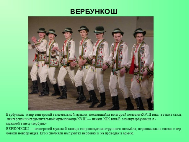 ВЕРБУНКОШ Вербункош  жанр венгерской танцевальной музыки, появившийся во второй половинеXVIII века, а также стиль венгерской инструментальной музыкиконца XVIII — начала XIX века В основувербункоша л - мужской танец «вербунк» ВЕРБУНКОШ — венгерский мужской танец в сопровожденииструнного ансамбля; первоначально связан с вербовкой новобранцев. Его исполняли на пунктах вербовки и на проводах в армию. 