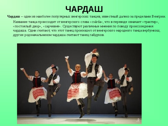 ЧАРДАШ Чардаш – один из наиболее популярных венгерских танцев, известный далеко за пределами Венгрии.  Название танца происходит от венгерского слова «csárda», что в переводе означает «трактир», «постоялый двор», «харчевня». Существуют различные мнения по поводу происхождения чардаша. Одни считают, что этот танец произошел от венгерского народного танца вербункош, другие родоначальником чардаша считают танец гайдуков.  