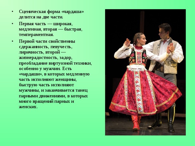 Сценическая форма «чардаша» делится на две части. Первая часть — широкая, медленная, вторая — быстрая, темпераментная. Первой части свойственны сдержанность, певучесть, лиричность, второй — жизнерадостность, задор, преобладание виртуозной техники, особенно у мужчин. Есть «чардаши», в которых медленную часть исполняют женщины, быструю часть исполняют мужчины, и заканчивается танец парными движениями, в которых много вращений парных и женских. 
