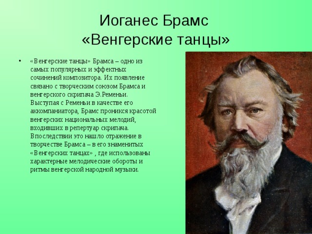 Иоганес Брамс  «Венгерские танцы» «Венгерские танцы» Брамса – одно из самых популярных и эффектных сочинений композитора. Их появление связано с творческим союзом Брамса и венгерского скрипача Э.Ременьи. Выступая с Ременьи в качестве его аккомпаниатора, Брамс проникся красотой венгерских национальных мелодий, входивших в репертуар скрипача. Впоследствии это нашло отражение в творчестве Брамса – в его знаменитых «Венгерских танцах» , где использованы характерные мелодические обороты и ритмы венгерской народной музыки.  