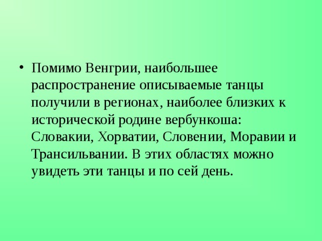 Помимо Венгрии, наибольшее распространение описываемые танцы получили в регионах, наиболее близких к исторической родине вербункоша: Словакии, Хорватии, Словении, Моравии и Трансильвании. В этих областях можно увидеть эти танцы и по сей день. 