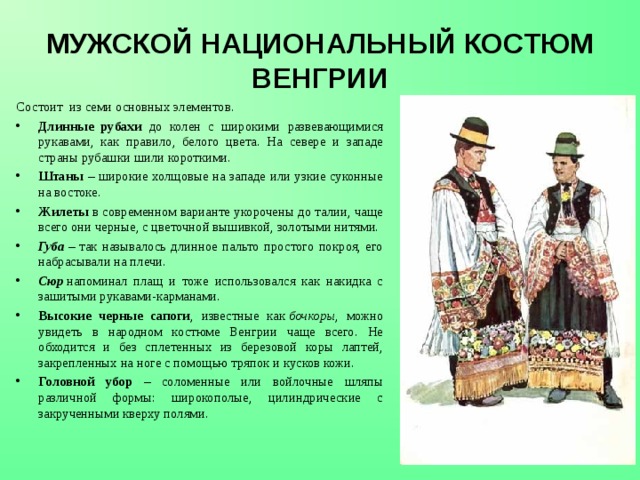 МУЖСКОЙ НАЦИОНАЛЬНЫЙ КОСТЮМ ВЕНГРИИ Состоит из семи основных элементов. Длинные рубахи до колен с широкими развевающимися рукавами, как правило, белого цвета. На севере и западе страны рубашки шили короткими. Штаны – широкие холщовые на западе или узкие суконные на востоке. Жилеты в современном варианте укорочены до талии, чаще всего они черные, с цветочной вышивкой, золотыми нитями. Губа   – так называлось длинное пальто простого покроя, его набрасывали на плечи. Сюр  напоминал плащ и тоже использовался как накидка с зашитыми рукавами-карманами. Высокие черные сапоги , известные как  бочкоры , можно увидеть в народном костюме Венгрии чаще всего. Не обходится и без сплетенных из березовой коры лаптей, закрепленных на ноге с помощью тряпок и кусков кожи. Головной убор – соломенные или войлочные шляпы различной формы: широкополые, цилиндрические с закрученными кверху полями. 