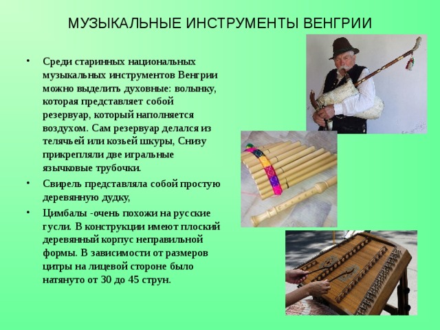 МУЗЫКАЛЬНЫЕ ИНСТРУМЕНТЫ ВЕНГРИИ Среди старинных национальных музыкальных инструментов Венгрии можно выделить духовные: волынку, которая представляет собой резервуар, который наполняется воздухом. Сам резервуар делался из телячьей или козьей шкуры, Снизу прикрепляли две игральные язычковые трубочки. Свирель представляла собой простую деревянную дудку,  Цимбалы -очень похожи на русские гусли. В конструкции имеют плоский деревянный корпус неправильной формы. В зависимости от размеров цитры на лицевой стороне было натянуто от 30 до 45 струн.  