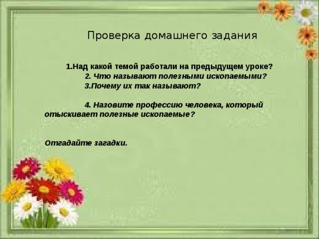 Проверка домашнего задания 1.Над какой темой работали на предыдущем уроке?  2. Что называют полезными ископаемыми?  3.Почему их так называют?  4. Назовите профессию человека, который отыскивает полезные ископаемые?   Отгадайте загадки. 