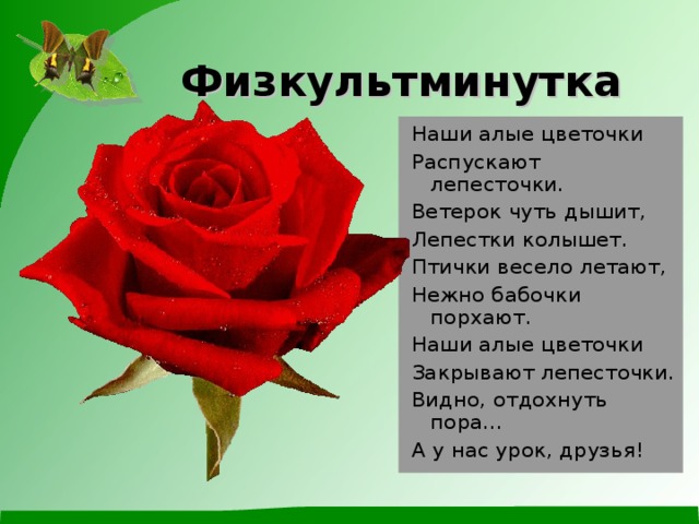  Физкультминутка    Наши алые цветочки Распускают лепесточки. Ветерок чуть дышит, Лепестки колышет. Птички весело летают, Нежно бабочки порхают. Наши алые цветочки Закрывают лепесточки. Видно, отдохнуть пора… А у нас урок, друзья! 