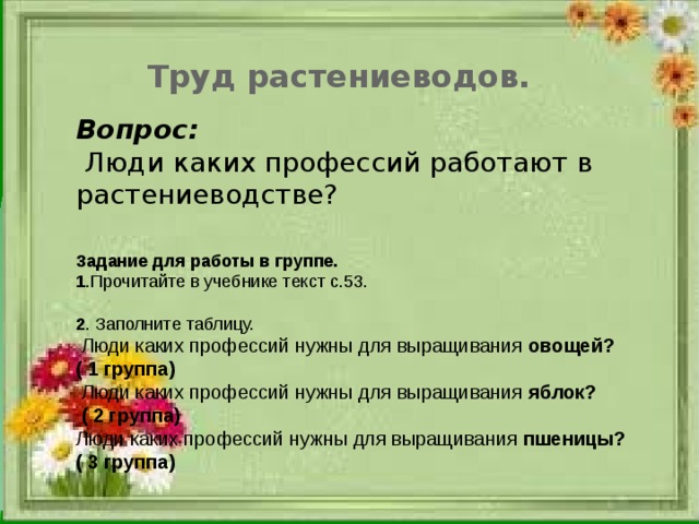 Труд растениеводов. Вопрос:  Люди каких профессий работают в растениеводстве? Задание для работы в группе. 1 .Прочитайте в учебнике текст с.53. 2 . Заполните таблицу.  Люди каких профессий нужны для выращивания овощей? ( 1 группа)  Люди каких профессий нужны для выращивания яблок?  ( 2 группа) Люди каких профессий нужны для выращивания пшеницы? ( 3 группа)  