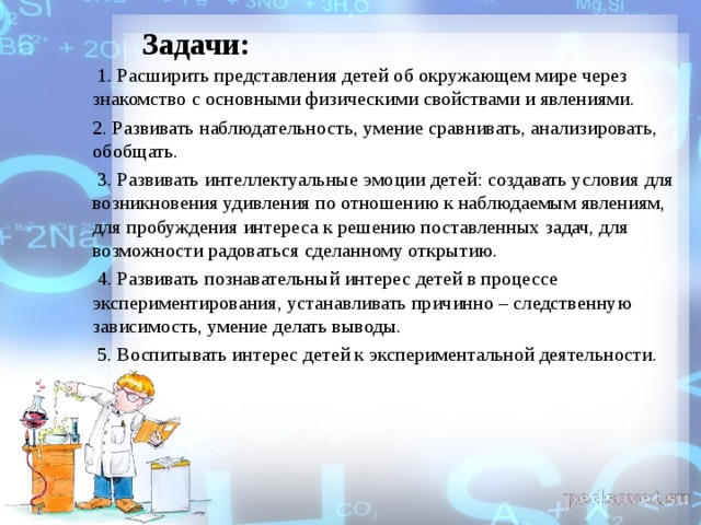  Задачи:  1. Расширить представления детей об окружающем мире через знакомство с основными физическими свойствами и явлениями. 2. Развивать наблюдательность, умение сравнивать, анализировать, обобщать.  3. Развивать интеллектуальные эмоции детей: создавать условия для возникновения удивления по отношению к наблюдаемым явлениям, для пробуждения интереса к решению поставленных задач, для возможности радоваться сделанному открытию.  4. Развивать познавательный интерес детей в процессе экспериментирования, устанавливать причинно – следственную зависимость, умение делать выводы.  5. Воспитывать интерес детей к экспериментальной деятельности. 