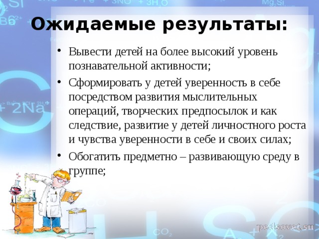  Ожидаемые результаты:   Вывести детей на более высокий уровень познавательной активности; Сформировать у детей уверенность в себе посредством развития мыслительных операций, творческих предпосылок и как следствие, развитие у детей личностного роста и чувства уверенности в себе и своих силах; Обогатить предметно – развивающую среду в группе;  