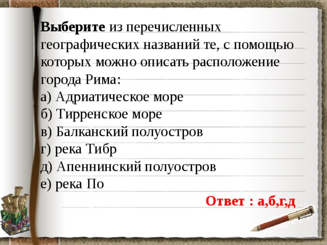 Выберите из перечисленных географических названий те, с помощью которых можно описать расположение города Рима: а) Адриатическое море б) Тирренское море в) Балканский полуостров г) река Тибр д) Апеннинский полуостров е) река По Ответ : а,б,г,д 