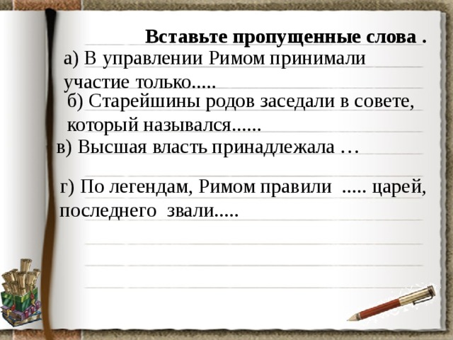 Вставьте пропущенные слова . а) В управлении Римом принимали участие только..... б) Старейшины родов заседали в совете, который назывался...... в) Высшая власть принадлежала … г) По легендам, Римом правили ..... царей, последнего звали..... 
