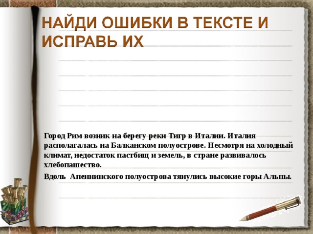 Город Рим возник на берегу реки Тигр в Италии. Италия располагалась на Балканском полуострове. Несмотря на холодный климат, недостаток пастбищ и земель, в стране развивалось хлебопашество. Вдоль Апеннинского полуострова тянулись высокие горы Альпы. 